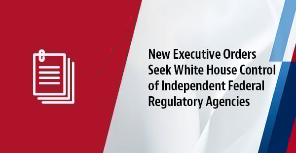 New Executive Orders Seek White House Control of Independent Federal Regulatory Agencies